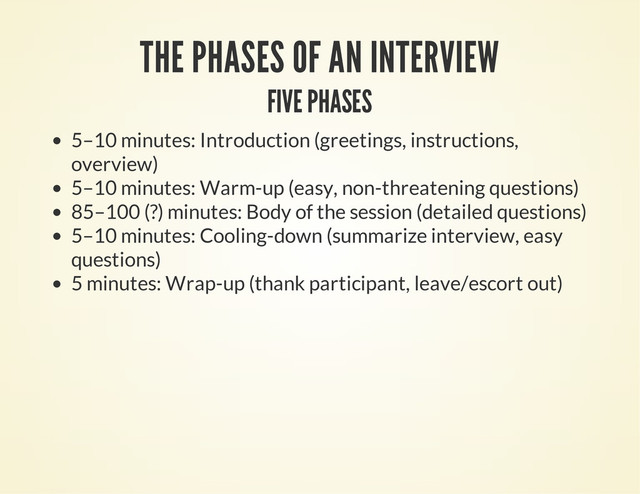 THE PHASES OF AN INTERVIEW
FIVE PHASES
5–10 minutes: Introduction (greetings, instructions,
overview)
5–10 minutes: Warm-up (easy, non-threatening questions)
85–100 (?) minutes: Body of the session (detailed questions)
5–10 minutes: Cooling-down (summarize interview, easy
questions)
5 minutes: Wrap-up (thank participant, leave/escort out)
