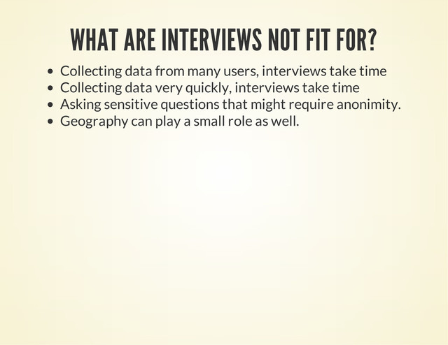WHAT ARE INTERVIEWS NOT FIT FOR?
Collecting data from many users, interviews take time
Collecting data very quickly, interviews take time
Asking sensitive questions that might require anonimity.
Geography can play a small role as well.
