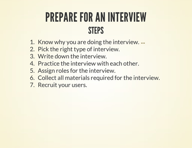 PREPARE FOR AN INTERVIEW
STEPS
1. Know why you are doing the interview.
2. Pick the right type of interview.
3. Write down the interview.
4. Practice the interview with each other.
5. Assign roles for the interview.
6. Collect all materials required for the interview.
7. Recruit your users.
...
