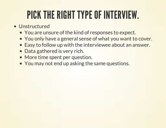 PICK THE RIGHT TYPE OF INTERVIEW.
Unstructured
You are unsure of the kind of responses to expect.
You only have a general sense of what you want to cover.
Easy to follow up with the interviewee about an answer.
Data gathered is very rich.
More time spent per question.
You may not end up asking the same questions.
