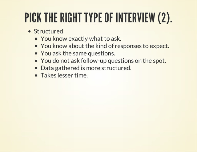 PICK THE RIGHT TYPE OF INTERVIEW (2).
Structured
You know exactly what to ask.
You know about the kind of responses to expect.
You ask the same questions.
You do not ask follow-up questions on the spot.
Data gathered is more structured.
Takes lesser time.
