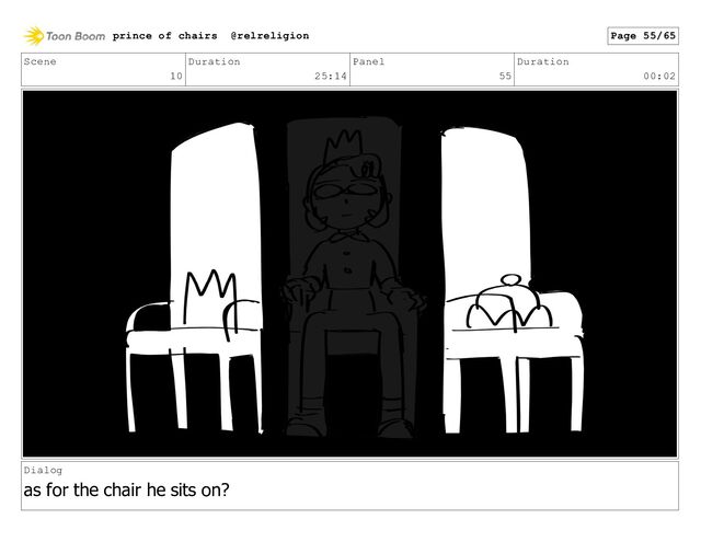 Scene
10
Duration
25:14
Panel
55
Duration
00:02
Dialog
as for the chair he sits on?
prince of chairs @relreligion Page 55/65
