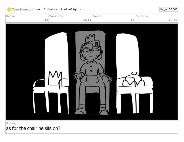 Scene
10
Duration
25:14
Panel
56
Duration
00:02
Dialog
as for the chair he sits on?
prince of chairs @relreligion Page 56/65
