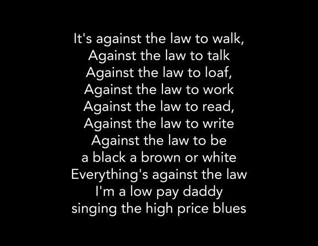 It's against the law to walk,
Against the law to talk
Against the law to loaf,
Against the law to work
Against the law to read,
Against the law to write
Against the law to be
a black a brown or white
Everything's against the law
I'm a low pay daddy
singing the high price blues
