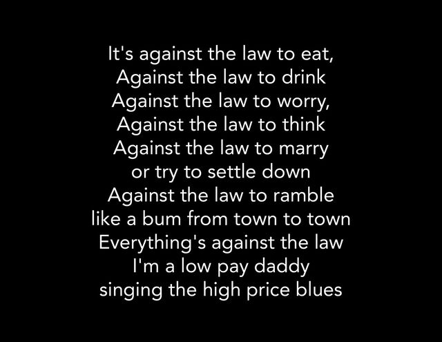 It's against the law to eat,
Against the law to drink
Against the law to worry,
Against the law to think
Against the law to marry
or try to settle down
Against the law to ramble
like a bum from town to town
Everything's against the law
I'm a low pay daddy
singing the high price blues
