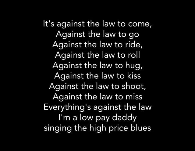 It's against the law to come,
Against the law to go
Against the law to ride,
Against the law to roll
Against the law to hug,
Against the law to kiss
Against the law to shoot,
Against the law to miss
Everything's against the law
I'm a low pay daddy
singing the high price blues
