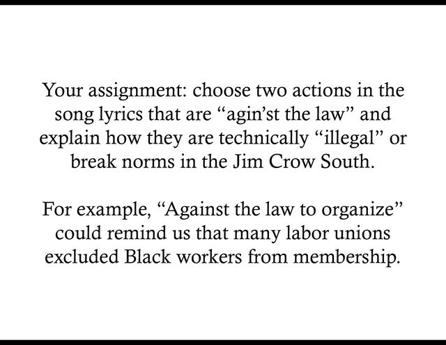 Your assignment: choose two actions in the
song lyrics that are “agin’st the law” and
explain how they are technically “illegal” or
break norms in the Jim Crow South.
For example, “Against the law to organize”
could remind us that many labor unions
excluded Black workers from membership.
