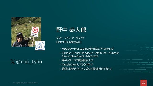 Copyright © 2023, Oracle and/or its affiliates.
3
野中 恭大郎
ソリューション・アーキテクト
日本オラクル株式会社
• AppDev/Messaging/NoSQL/Frontend
• Oracle Cloud Hangout Caféメンバー/Oracle
Groundbreakers Advocate
• 某パッケージの開発者でした
• Oracleにjoinしてもう4年半
• 趣味は釣りとかキャンプとか(最近行けてない)
@non_kyon
