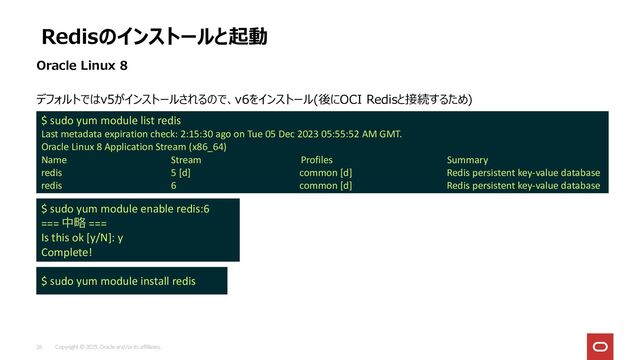Copyright © 2023, Oracle and/or its affiliates.
26
デフォルトではv5がインストールされるので、v6をインストール(後にOCI Redisと接続するため)
Redisのインストールと起動
Oracle Linux 8
$ sudo yum module list redis
Last metadata expiration check: 2:15:30 ago on Tue 05 Dec 2023 05:55:52 AM GMT.
Oracle Linux 8 Application Stream (x86_64)
Name Stream Profiles Summary
redis 5 [d] common [d] Redis persistent key-value database
redis 6 common [d] Redis persistent key-value database
$ sudo yum module enable redis:6
=== 中略 ===
Is this ok [y/N]: y
Complete!
$ sudo yum module install redis
