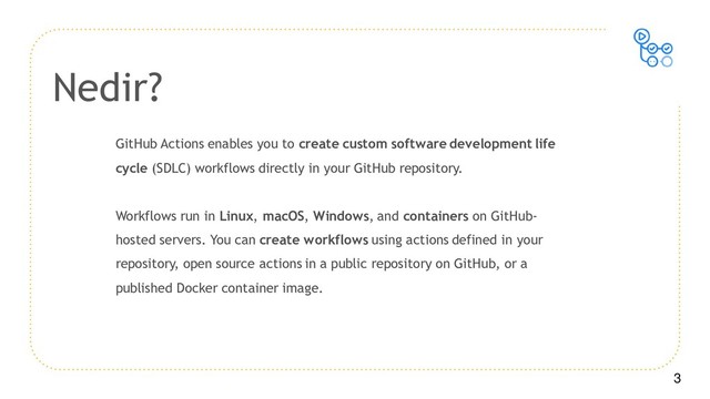 3
GitHub Actions enables you to create custom software development life
cycle (SDLC) workflows directly in your GitHub repository.
Workflows run in Linux, macOS, Windows, and containers on GitHub-
hosted servers. You can create workflows using actions defined in your
repository, open source actions in a public repository on GitHub, or a
published Docker container image.
Nedir?
