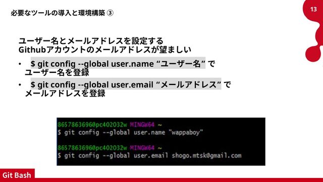 必要なツールの導入と環境構築 ③
ユーザー名とメールアドレスを設定する
Githubアカウントのメールアドレスが望ましい
• $ git config --global user.name “ユーザー名” で
ユーザー名を登録
• $ git config --global user.email “メールアドレス” で
メールアドレスを登録
13
Git Bash
