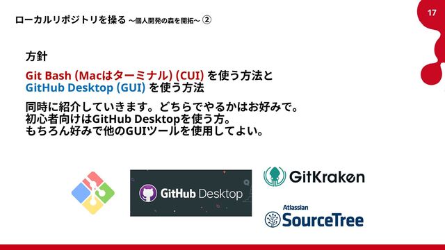 ローカルリポジトリを操る ～個人開発の森を開拓～ ②
方針
Git Bash (Macはターミナル) (CUI) を使う方法と
GitHub Desktop (GUI) を使う方法
同時に紹介していきます。どちらでやるかはお好みで。
初心者向けはGitHub Desktopを使う方。
もちろん好みで他のGUIツールを使用してよい。
17
