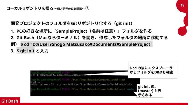 ローカルリポジトリを操る ～個人開発の森を開拓～ ③
開発プロジェクトのフォルダをGitリポジトリ化する（git init）
1. PCの好きな場所に「SampleProject（名前は任意）」フォルダを作る
2. Git Bash（Macならターミナル）を開き、作成したフォルダの場所に移動する
例） $ cd "D:¥User¥Shogo Matsusako¥Documents¥SampleProject"
3. $ git init と入力
18
$ cd の後にエクスプローラ
からフォルダをD&Dも可能
git init 後、
(master) と表
示される
Git Bash
