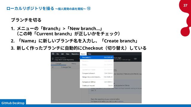 ローカルリポジトリを操る ～個人開発の森を開拓～ ⑫
ブランチを切る
1. メニューの「Branch」>「New branch...」
（この時「Current branch」が正しいかをチェック）
2. 「Name」に新しいブランチ名を入力し、「Create branch」
3. 新しく作ったブランチに自動的にCheckout（切り替え）している
37
GitHub Desktop
