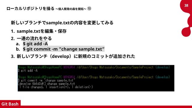 ローカルリポジトリを操る ～個人開発の森を開拓～ ⑬
新しいブランチでsample.txtの内容を変更してみる
1. sample.txtを編集・保存
2. 一連の流れをやる
a. $ git add -A
b. $ git commit -m “change sample.txt”
3. 新しいブランチ（develop）に新規のコミットが追加された
38
Git Bash
