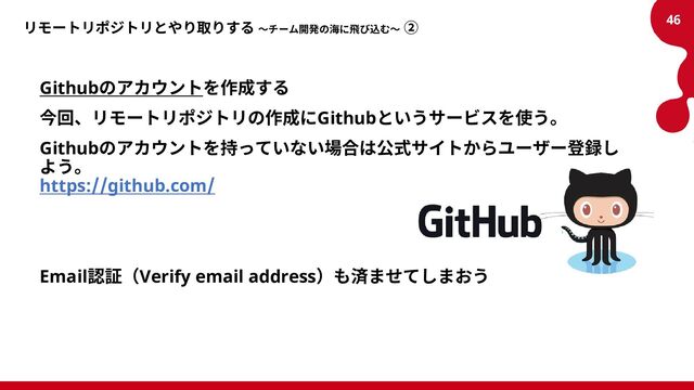 リモートリポジトリとやり取りする ～チーム開発の海に飛び込む～ ②
Githubのアカウントを作成する
今回、リモートリポジトリの作成にGithubというサービスを使う。
Githubのアカウントを持っていない場合は公式サイトからユーザー登録し
よう。
https://github.com/
Email認証（Verify email address）も済ませてしまおう
46
