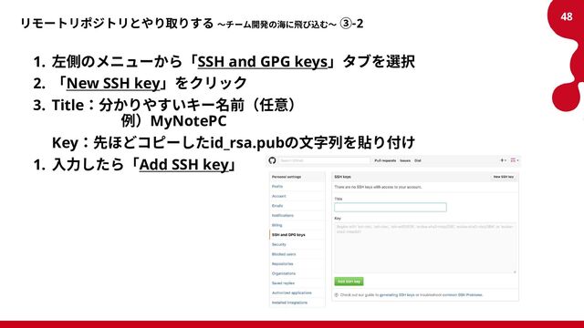 リモートリポジトリとやり取りする ～チーム開発の海に飛び込む～ ③-2
1. 左側のメニューから「SSH and GPG keys」タブを選択
2. 「New SSH key」をクリック
3. Title：分かりやすいキー名前（任意）
例）MyNotePC
Key：先ほどコピーしたid_rsa.pubの文字列を貼り付け
1. 入力したら「Add SSH key」
48
