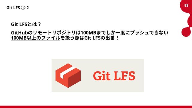 Git LFS ①-2
Git LFSとは？
GitHubのリモートリポジトリは100MBまでしか一度にプッシュできない
100MB以上のファイルを扱う際はGit LFSの出番！
98
