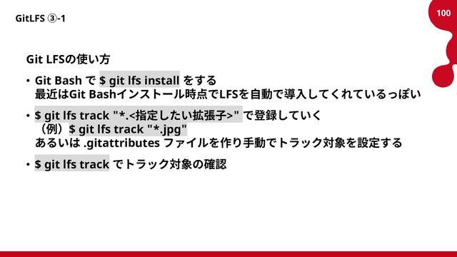 GitLFS ③-1
Git LFSの使い方
• Git Bash で $ git lfs install をする
最近はGit Bashインストール時点でLFSを自動で導入してくれているっぽい
• $ git lfs track "*.<指定したい拡張子>" で登録していく
（例）$ git lfs track "*.jpg"
あるいは .gitattributes ファイルを作り手動でトラック対象を設定する
• $ git lfs track でトラック対象の確認
100
