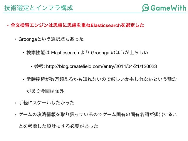 ٕज़બఆͱΠϯϑϥߏ੒
• શจݕࡧΤϯδϯ͸ࢥྀʹࢥྀΛॏͶElasticsearchΛબఆͨ͠
• Groongaͱ͍͏બ୒ࢶ΋͋ͬͨ

• ݕࡧੑೳ͸ Elasticsearch ΑΓ Groonga ͷ΄͏্͕Β͍͠

• ࢀߟ: http://blog.createfield.com/entry/2014/04/21/120023

• ৗ࣌઀ଓ͕਺ສ௒͑Δ͔΋஌Εͳ͍ͷͰݫ͍͔͠΋͠Εͳ͍ͱ͍͏ݒ೦
͕͋Γࠓճ͸আ֎

• खܰʹεέʔϧ͔ͨͬͨ͠

• ήʔϜͷ߈ུ৘ใΛऔΓѻ͍ͬͯΔͷͰήʔϜݻ༗ͷݻ༗໊ࢺ͕සग़͢Δ͜
ͱΛߟྀͨ͠ઃܭʹ͢Δඞཁ͕͋ͬͨ
