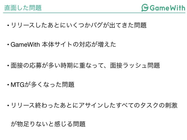 ௚໘ͨ͠໰୊
• ϦϦʔεͨ͋͠ͱʹ͍͔ͭ͘όά͕ग़͖ͯͨ໰୊

• GameWith ຊମαΠτͷରԠ͕૿͑ͨ

• ໘઀ͷԠื͕ଟ͍࣌ظʹॏͳͬͯɺ໘઀ϥογϡ໰୊

• MTG͕ଟ͘ͳͬͨ໰୊

• ϦϦʔεऴΘͬͨ͋ͱʹΞαΠϯͨ͢͠΂ͯͷλεΫͷܹࢗ
͕෺଍Γͳ͍ͱײ͡Δ໰୊
