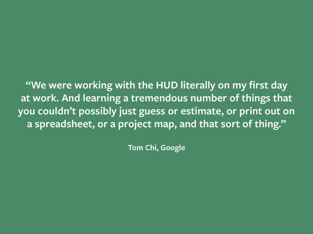 “We were working with the HUD literally on my ﬁrst day  
at work. And learning a tremendous number of things that  
you couldn’t possibly just guess or estimate, or print out on  
a spreadsheet, or a project map, and that sort of thing.”
!
Tom Chi, Google
