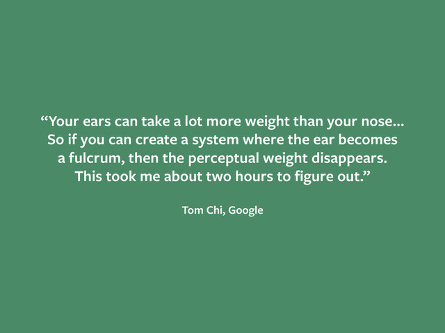 “Your ears can take a lot more weight than your nose…
So if you can create a system where the ear becomes
a fulcrum, then the perceptual weight disappears.
This took me about two hours to ﬁgure out.”
!
Tom Chi, Google
