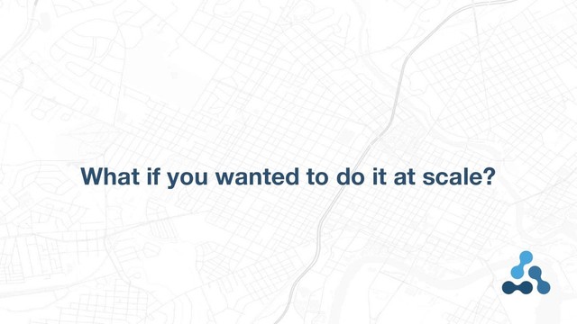 What if you wanted to do it at scale?
