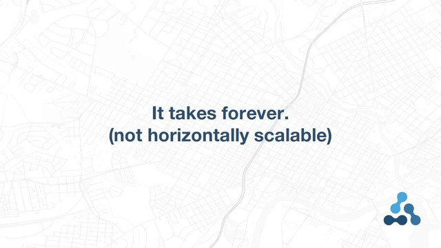It takes forever.
(not horizontally scalable)
