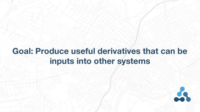 Goal: Produce useful derivatives that can be
inputs into other systems
