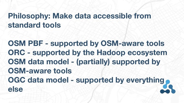 Philosophy: Make data accessible from
standard tools
OSM PBF - supported by OSM-aware tools
ORC - supported by the Hadoop ecosystem
OSM data model - (partially) supported by
OSM-aware tools
OGC data model - supported by everything
else
