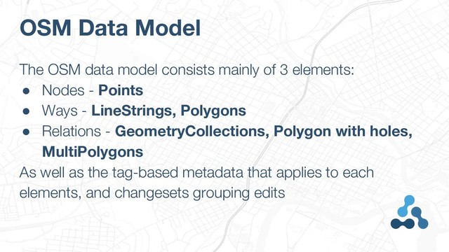 OSM Data Model
The OSM data model consists mainly of 3 elements:
● Nodes - Points
● Ways - LineStrings, Polygons
● Relations - GeometryCollections, Polygon with holes,
MultiPolygons
As well as the tag-based metadata that applies to each
elements, and changesets grouping edits
