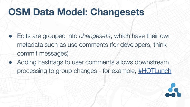 OSM Data Model: Changesets
● Edits are grouped into changesets, which have their own
metadata such as use comments (for developers, think
commit messages)
● Adding hashtags to user comments allows downstream
processing to group changes - for example, #HOTLunch
