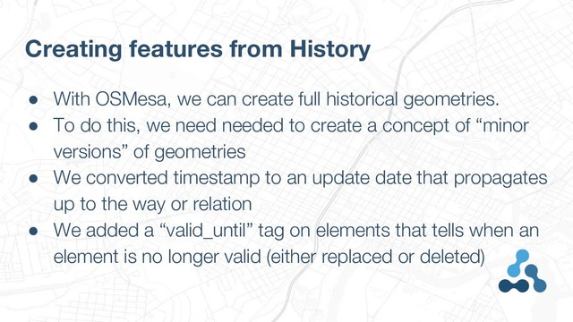 ● With OSMesa, we can create full historical geometries.
● To do this, we need needed to create a concept of “minor
versions” of geometries
● We converted timestamp to an update date that propagates
up to the way or relation
● We added a “valid_until” tag on elements that tells when an
element is no longer valid (either replaced or deleted)
Creating features from History
