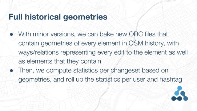 ● With minor versions, we can bake new ORC files that
contain geometries of every element in OSM history, with
ways/relations representing every edit to the element as well
as elements that they contain
● Then, we compute statistics per changeset based on
geometries, and roll up the statistics per user and hashtag
Full historical geometries

