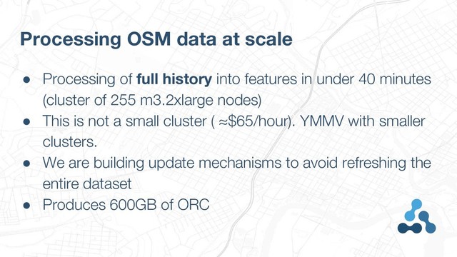 ● Processing of full history into features in under 40 minutes
(cluster of 255 m3.2xlarge nodes)
● This is not a small cluster ( ≈$65/hour). YMMV with smaller
clusters.
● We are building update mechanisms to avoid refreshing the
entire dataset
● Produces 600GB of ORC
Processing OSM data at scale
