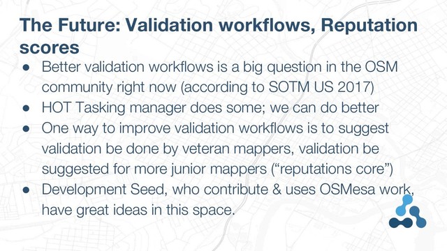 The Future: Validation workflows, Reputation
scores
● Better validation workflows is a big question in the OSM
community right now (according to SOTM US 2017)
● HOT Tasking manager does some; we can do better
● One way to improve validation workflows is to suggest
validation be done by veteran mappers, validation be
suggested for more junior mappers (“reputations core”)
● Development Seed, who contribute & uses OSMesa work,
have great ideas in this space.
