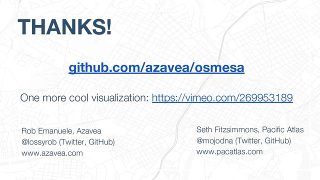 THANKS!
Rob Emanuele, Azavea
@lossyrob (Twitter, GitHub)
www.azavea.com
Seth Fitzsimmons, Pacific Atlas
@mojodna (Twitter, GitHub)
www.pacatlas.com
github.com/azavea/osmesa
One more cool visualization: https://vimeo.com/269953189
