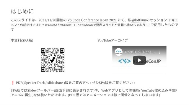 はじめに
このスライドは、2021/11/20
開催の VS Code Conference Japan 2021
にて、私@loftkun
のセッション ドキュ
メント作成だけではもったいない！VSCode + Markdown
で発表スライドや書籍も書いちゃおう！ で使用したもので
す
本資料(SPA
版) YouTube
アーカイブ
❗ PDF( Speaker Deck / slideshare )
版をご覧の方へ :
ぜひSPA
版をご覧ください :
SPA
版ではSlidev
ツールバー(
画面下部に表示されます)
や、Web
アプリとしての機能( YouTube
埋め込みやGIF
アニメの再生 )
を体験いただけます。(PDF
版ではアニメーションは静止画像となってしまいます)
Track B - VS Code
Track B - VS Code …
…
`
`
