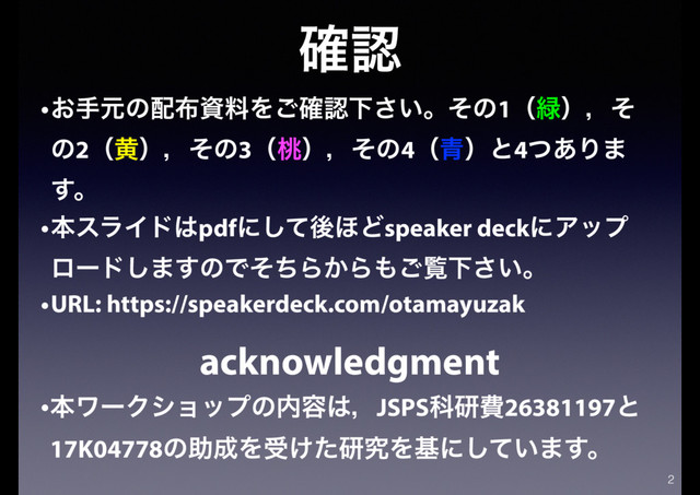 ֬ೝ
2
•͓खݩͷ഑෍ࢿྉΛ֬͝ೝԼ͍͞ɻͦͷ1ʢ྘ʣɼͦ
ͷ2ʢԫʣɼͦͷ3ʢ౧ʣɼͦͷ4ʢ੨ʣͱ4ͭ͋Γ·
͢ɻ
•ຊεϥΠυ͸pdfʹͯ͠ޙ΄Ͳspeaker deckʹΞοϓ
ϩʔυ͠·͢ͷͰͦͪΒ͔Β΋͝ཡԼ͍͞ɻ
•URL: https://speakerdeck.com/otamayuzak
acknowledgment
•ຊϫʔΫγϣοϓͷ಺༰͸ɼJSPSՊݚඅ26381197ͱ
17K04778ͷॿ੒Λड͚ͨݚڀΛجʹ͍ͯ͠·͢ɻ
