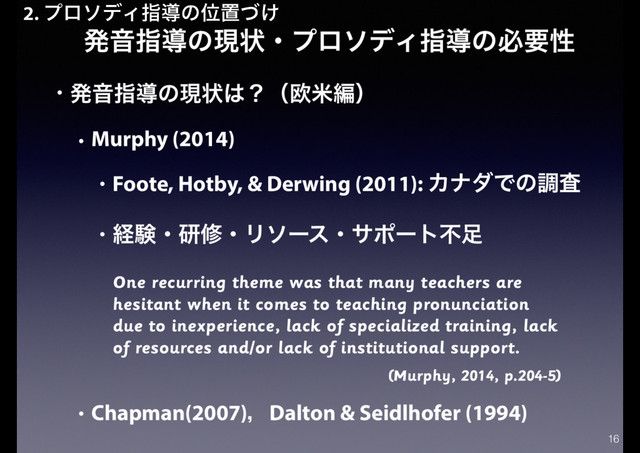 ൃԻࢦಋͷݱঢ়ɾϓϩισΟࢦಋͷඞཁੑ
• ൃԻࢦಋͷݱঢ়͸ʁʢԤถฤʣ
• Murphy (2014)
• Foote, Hotby, & Derwing (2011): ΧφμͰͷௐࠪ
• ܦݧɾݚमɾϦιʔεɾαϙʔτෆ଍
One recurring theme was that many teachers are
hesitant when it comes to teaching pronunciation
due to inexperience, lack of specialized training, lack
of resources and/or lack of institutional support.
(Murphy, 2014, p.204-5)
• Chapman(2007)ɼDalton & Seidlhofer (1994)
16
2. ϓϩισΟࢦಋͷҐஔ͚ͮ
