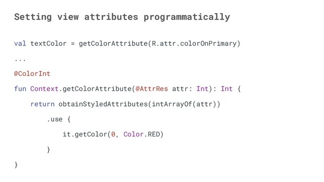 Setting view attributes programmatically
val textColor = getColorAttribute(R.attr.colorOnPrimary)
...
@ColorInt
fun Context.getColorAttribute(@AttrRes attr: Int): Int {
return obtainStyledAttributes(intArrayOf(attr))
.use {
it.getColor(0, Color.RED)
}
}
