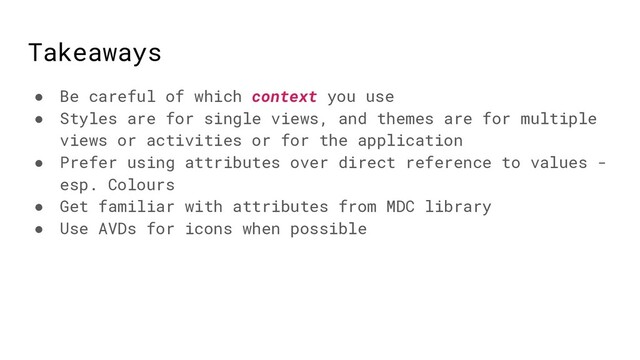 Takeaways
● Be careful of which context you use
● Styles are for single views, and themes are for multiple
views or activities or for the application
● Prefer using attributes over direct reference to values -
esp. Colours
● Get familiar with attributes from MDC library
● Use AVDs for icons when possible
