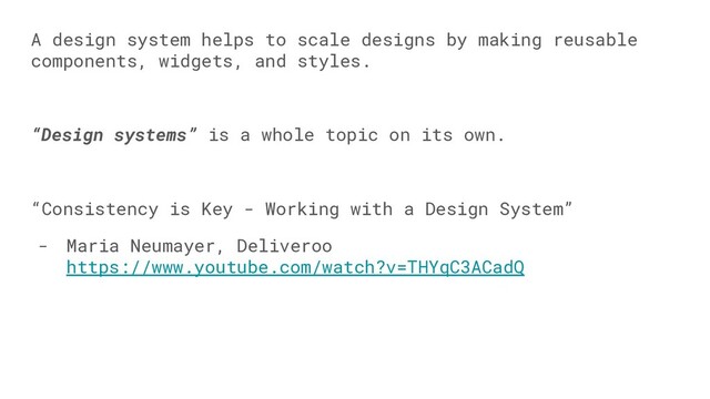 A design system helps to scale designs by making reusable
components, widgets, and styles.
“Design systems” is a whole topic on its own.
“Consistency is Key - Working with a Design System”
- Maria Neumayer, Deliveroo
https://www.youtube.com/watch?v=THYqC3ACadQ

