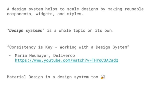 A design system helps to scale designs by making reusable
components, widgets, and styles.
“Design systems” is a whole topic on its own.
“Consistency is Key - Working with a Design System”
- Maria Neumayer, Deliveroo
https://www.youtube.com/watch?v=THYqC3ACadQ
Material Design is a design system too 
