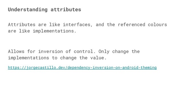 Attributes are like interfaces, and the referenced colours
are like implementations.
Allows for inversion of control. Only change the
implementations to change the value.
https://jorgecastillo.dev/dependency-inversion-on-android-theming
Understanding attributes
