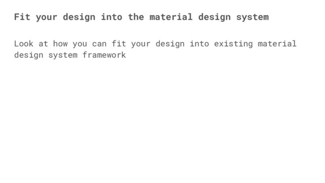 Look at how you can fit your design into existing material
design system framework
Fit your design into the material design system
