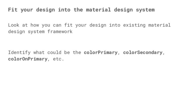 Look at how you can fit your design into existing material
design system framework
Identify what could be the colorPrimary, colorSecondary,
colorOnPrimary, etc.
Fit your design into the material design system
