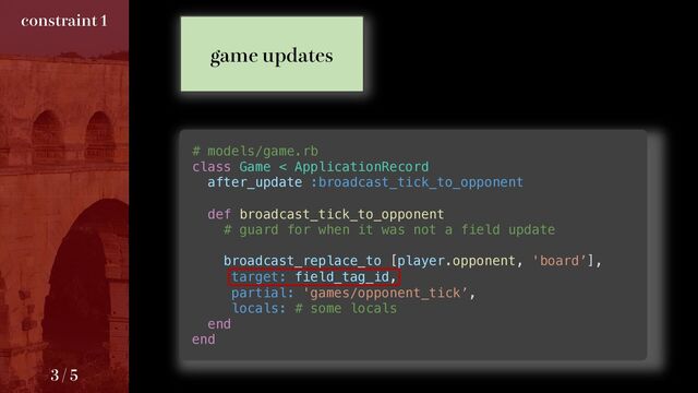 # models/game.rb
class Game < ApplicationRecord
after_update :broadcast_tick_to_opponent
def broadcast_tick_to_opponent
# guard for when it was not a field update
broadcast_replace_to [player.opponent, 'board’],
target: field_tag_id,
partial: 'games/opponent_tick’,
locals: # some locals
end
end
HBNFVQEBUFT
DPOTUSBJOU

