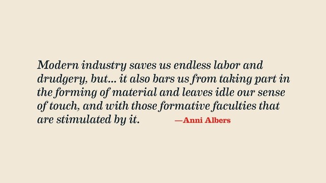 Modern industry saves us endless labor and
drudgery, but... it also bars us from taking part in
the forming of material and leaves idle our sense
of touch, and with those formative faculties that
are stimulated by it. —Anni Albers
